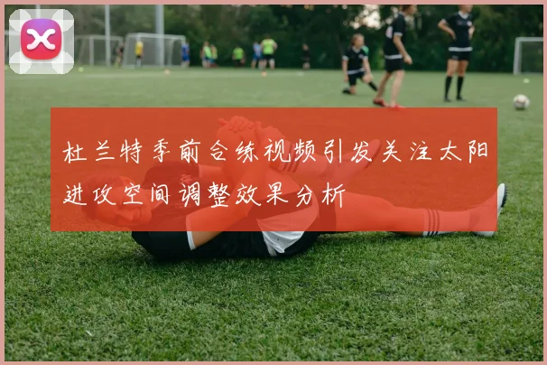 杜兰特季前合练视频引发关注太阳进攻空间调整效果分析